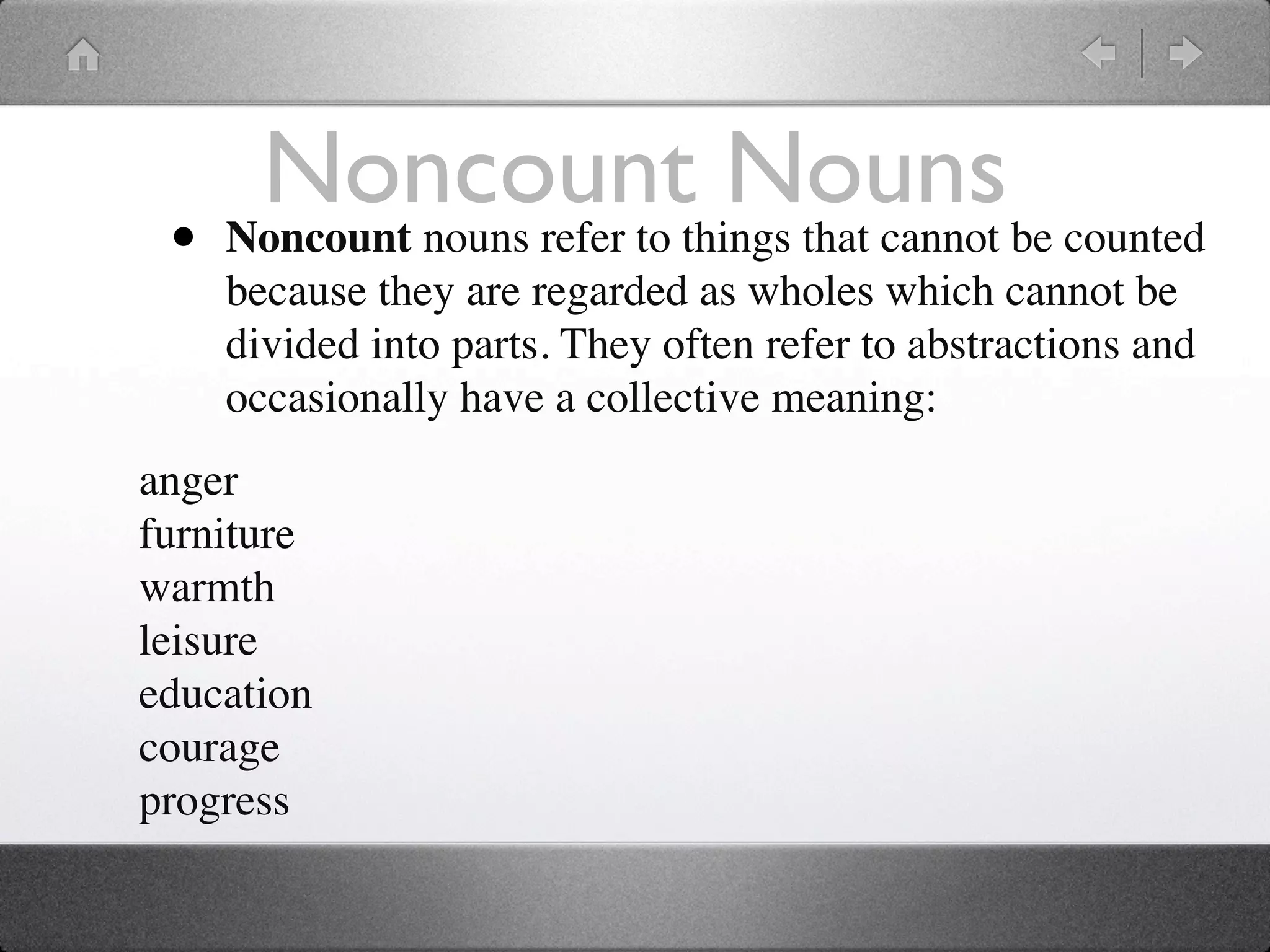 Noncountthings that cannot be counted
                             Nouns
 •   Noncount nouns refer to
     because they are regarded as wholes which cannot be
     divided into parts. They often refer to abstractions and
     occasionally have a collective meaning:
anger
furniture
warmth
leisure
education
courage
progress
 
