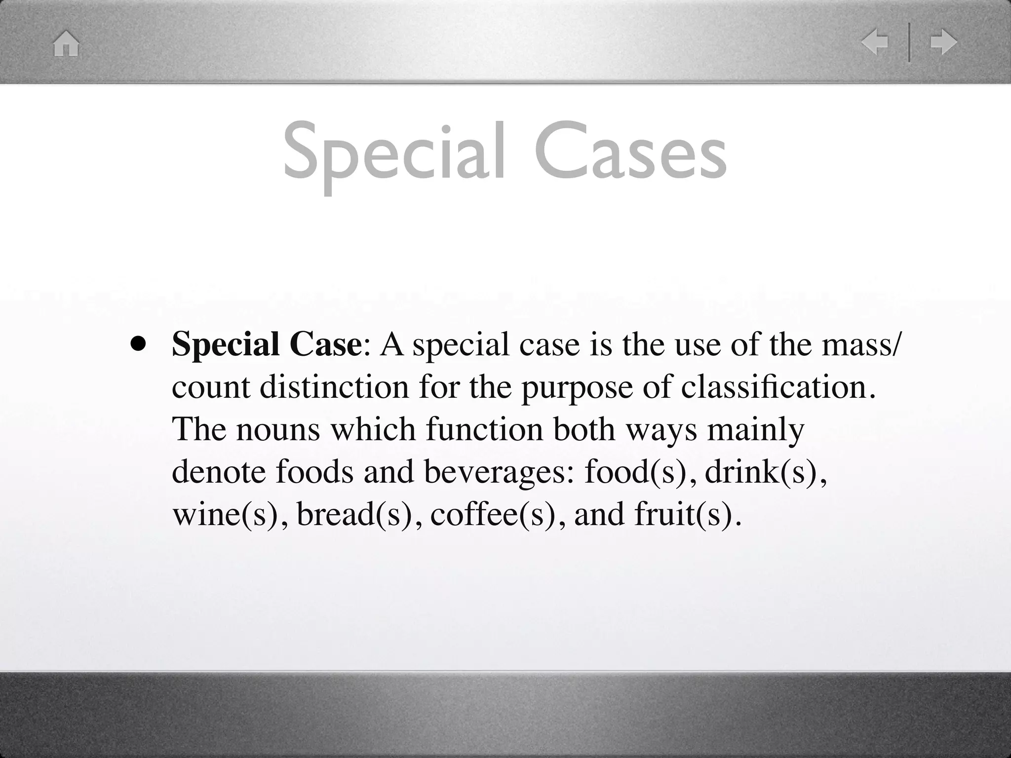 Special Cases

•   Special Case: A special case is the use of the mass/
    count distinction for the purpose of classiﬁcation.
    The nouns which function both ways mainly
    denote foods and beverages: food(s), drink(s),
    wine(s), bread(s), coffee(s), and fruit(s).
 