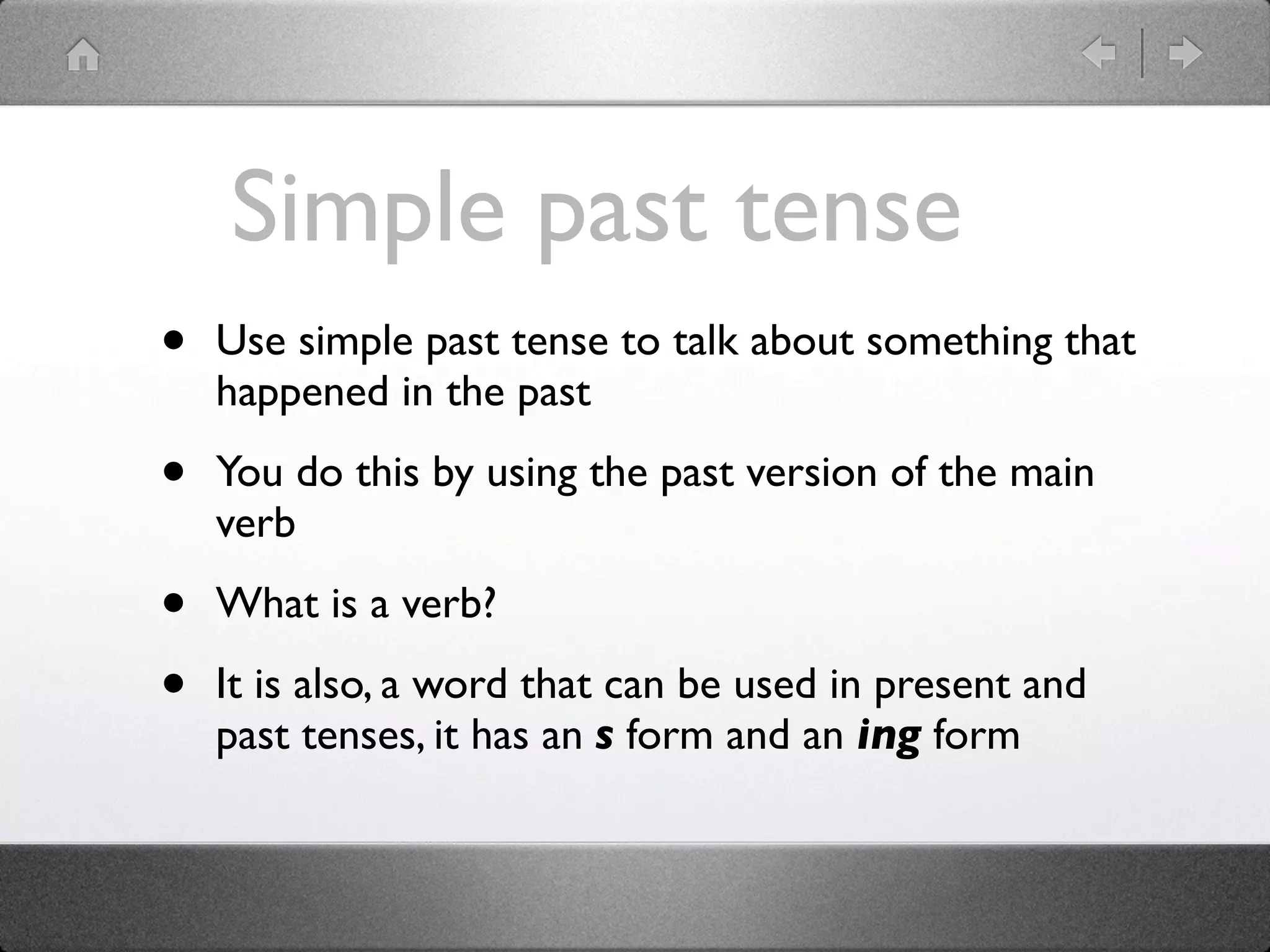 Simple past tense
•   Use simple past tense to talk about something that
    happened in the past

•   You do this by using the past version of the main
    verb

•   What is a verb?

•   It is also, a word that can be used in present and
    past tenses, it has an s form and an ing form
 