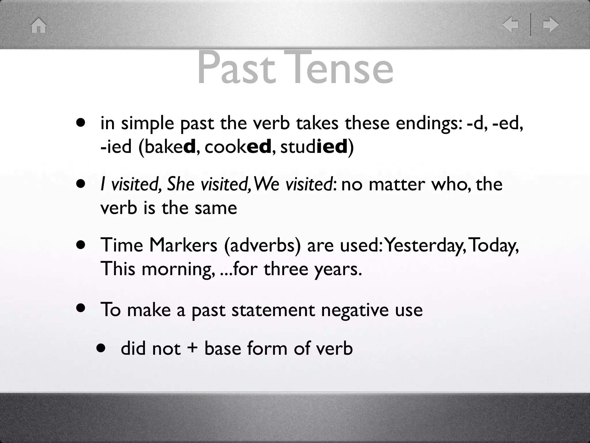 Past Tense
•   in simple past the verb takes these endings: -d, -ed,
    -ied (baked, cooked, studied)

•   I visited, She visited,We visited: no matter who, the
    verb is the same

•   Time Markers (adverbs) are used: Yesterday, Today,
    This morning, ...for three years.

•   To make a past statement negative use

    •   did not + base form of verb
 