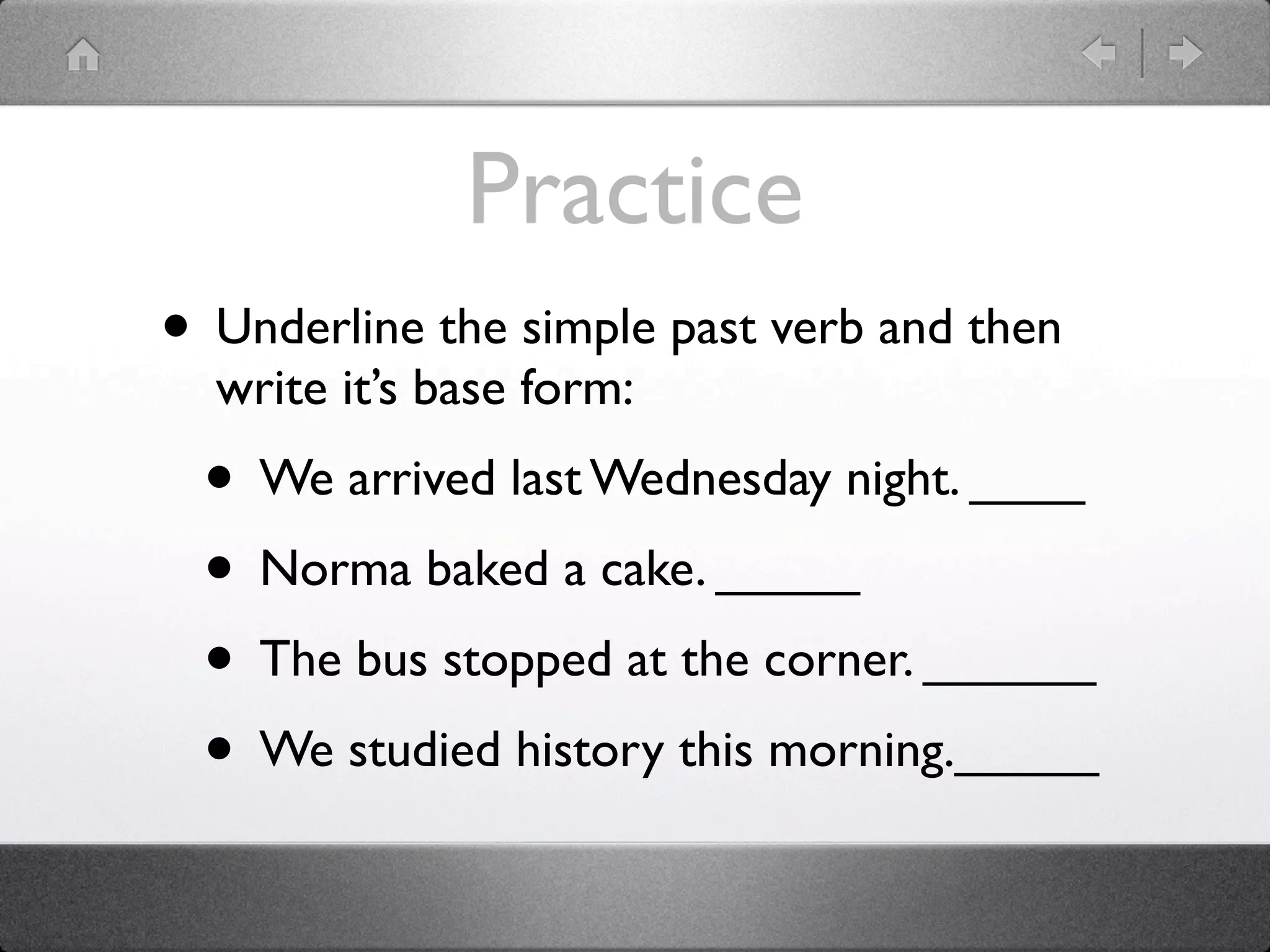 Practice
• Underline the simple past verb and then
  write it’s base form:
 • We arrived last Wednesday night. ____
 • Norma baked a cake. _____
 • The bus stopped at the corner. ______
 • We studied history this morning._____
 