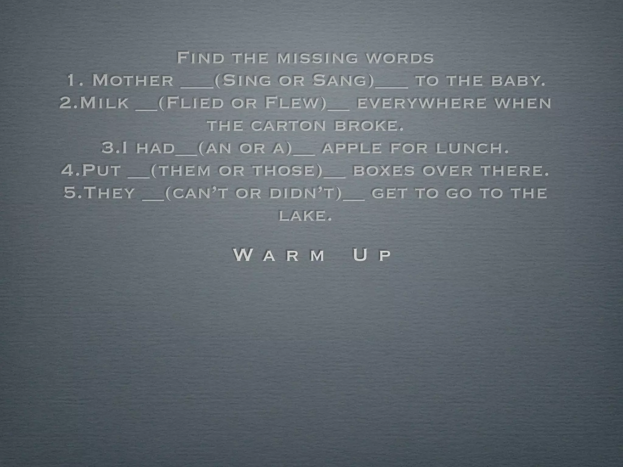 Find the missing words
1. Mother ___(Sing or Sang)___ to the baby.
2.Milk __(Flied or Flew)__ everywhere when
              the carton broke.
    3.I had__(an or a)__ apple for lunch.
4.Put __(them or those)__ boxes over there.
5.They __(can’t or didn’t)__ get to go to the
                    lake.
               Wa r m     U p
 