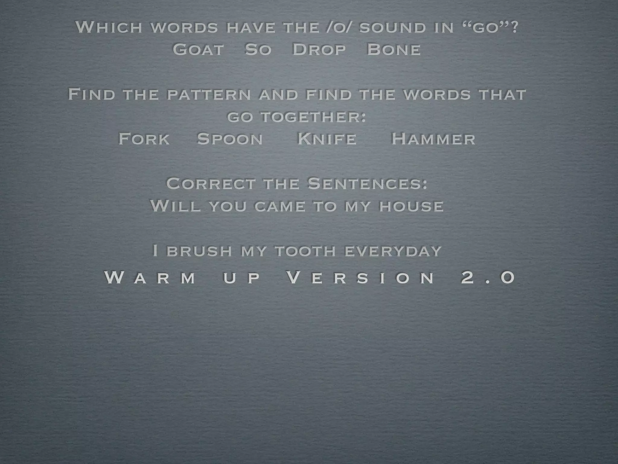 Which words have the /o/ sound in “go”?
       Goat So Drop Bone

Find the pattern and ﬁnd the words that
              go together:
    Fork Spoon      Knife   Hammer

       Correct the Sentences:
      Will you came to my house

       I brush my tooth everyday
   Wa r m    u p   V e r s i o n   2 . 0
 