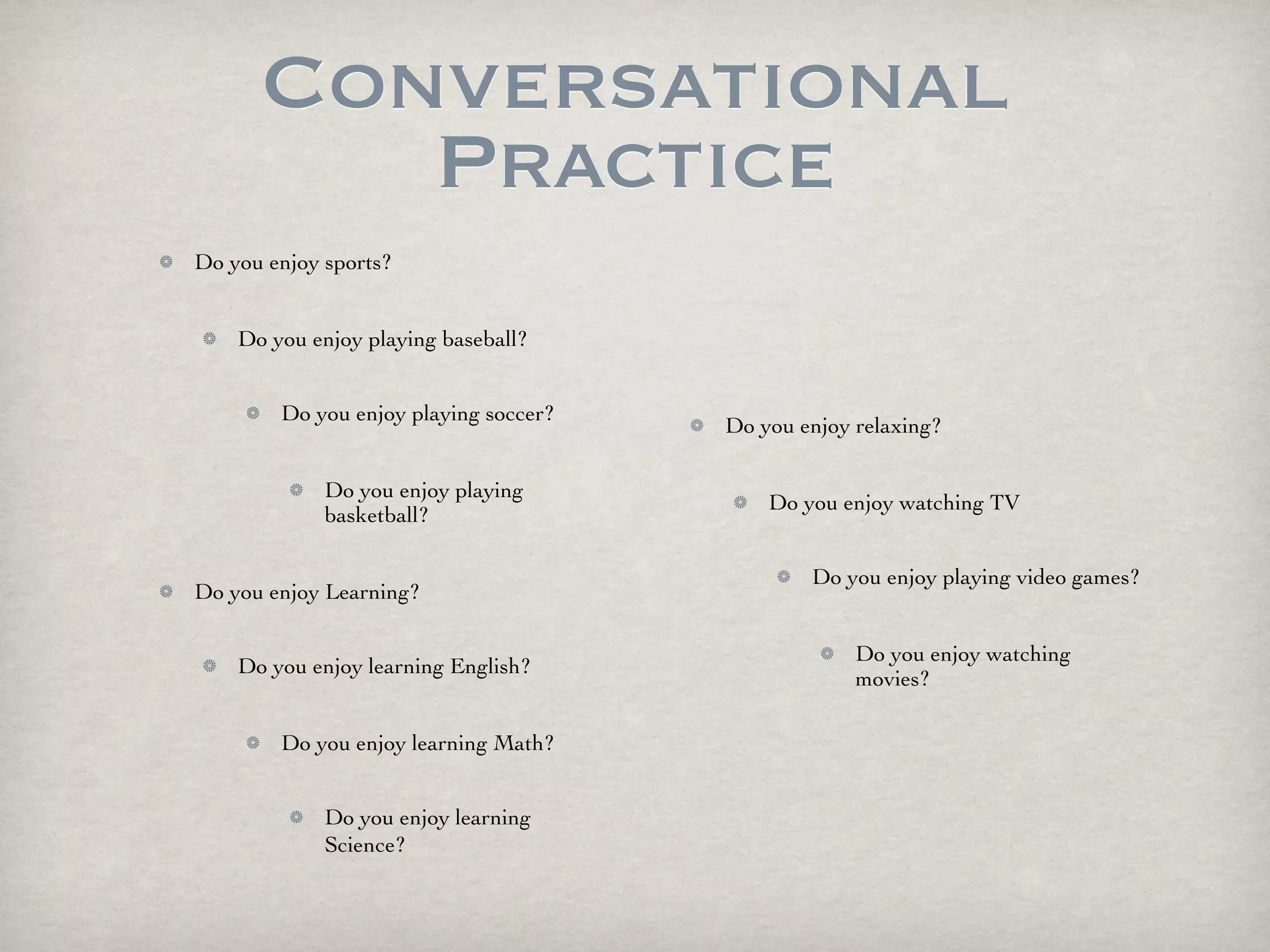 Conversational
         Practice
Do you enjoy sports?


    Do you enjoy playing baseball?


        Do you enjoy playing soccer?
                                       Do you enjoy relaxing?

             Do you enjoy playing
                                           Do you enjoy watching TV
             basketball?

                                               Do you enjoy playing video games?
Do you enjoy Learning?

                                                    Do you enjoy watching
    Do you enjoy learning English?
                                                    movies?

        Do you enjoy learning Math?


             Do you enjoy learning
             Science?
 
