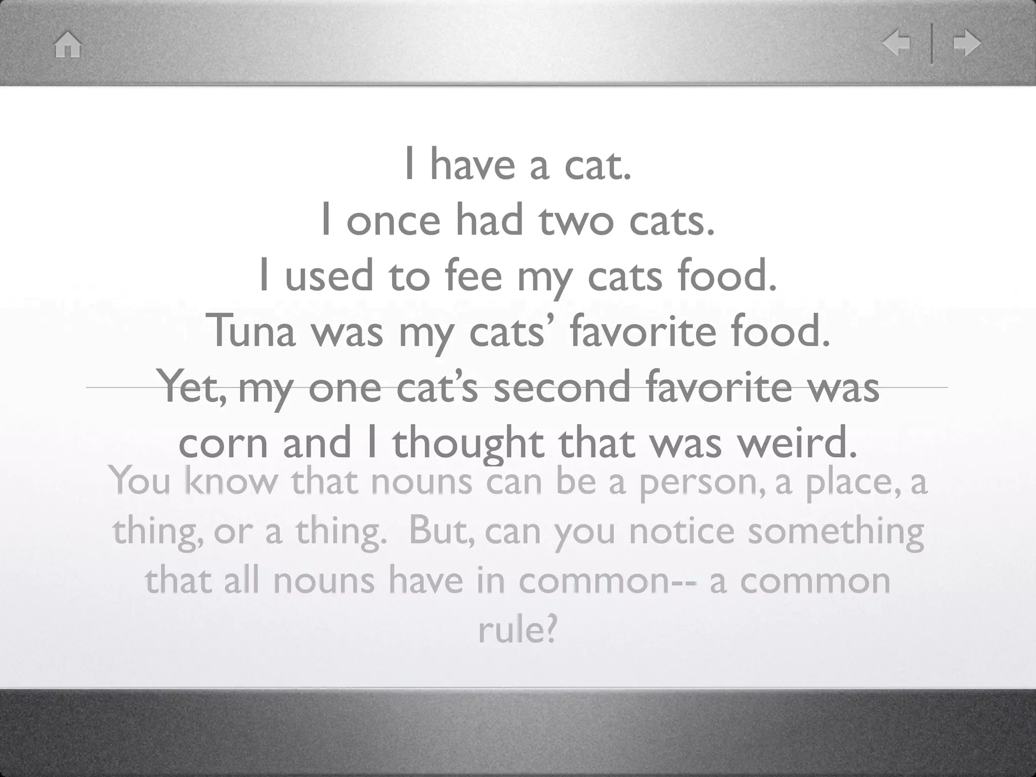 I have a cat.
            I once had two cats.
        I used to fee my cats food.
    Tuna was my cats’ favorite food.
  Yet, my one cat’s second favorite was
   corn and I thought that was weird.
You know that nouns can be a person, a place, a
thing, or a thing. But, can you notice something
  that all nouns have in common-- a common
                       rule?
 