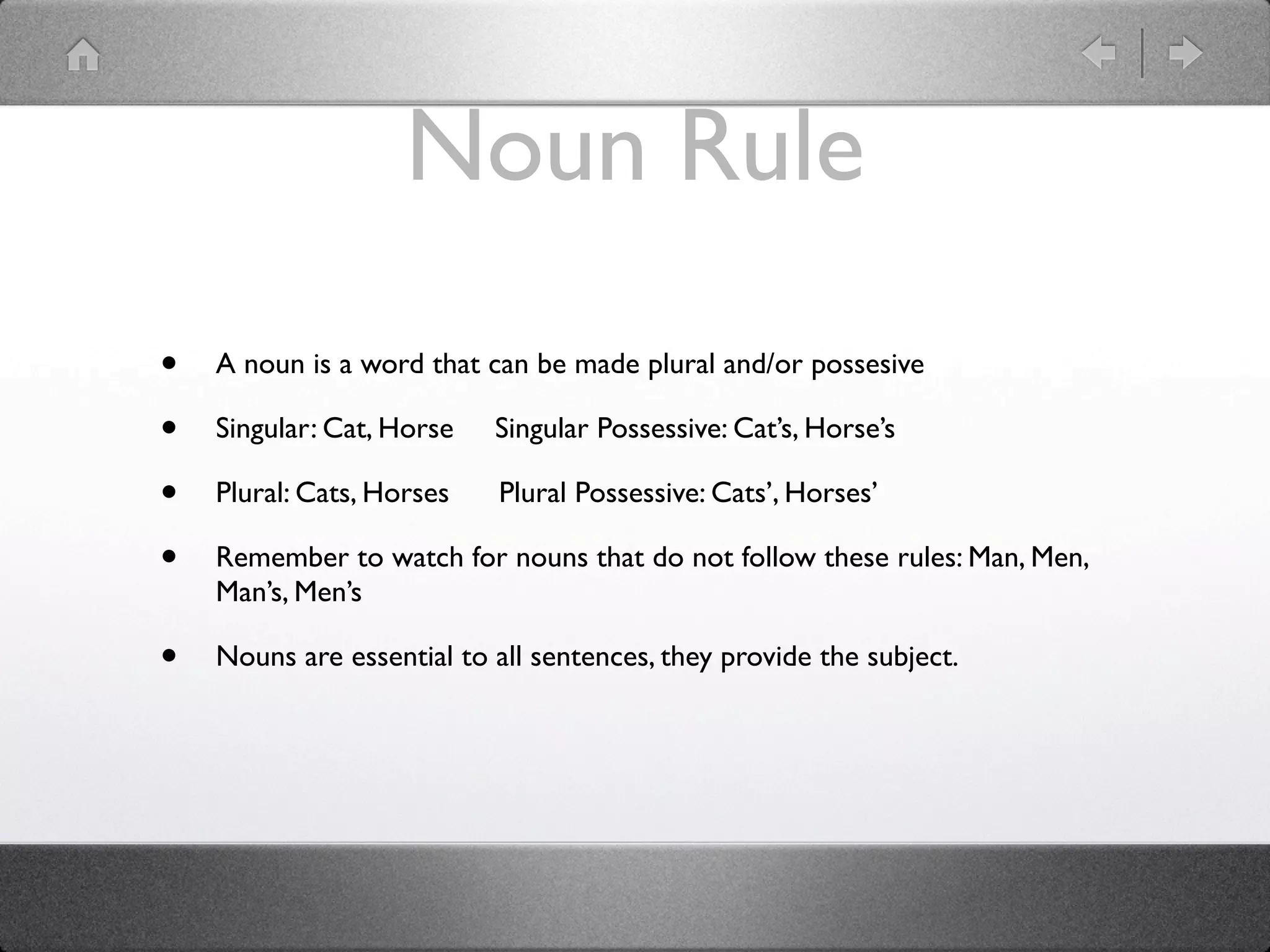 Noun Rule
•   A noun is a word that can be made plural and/or possesive

•   Singular: Cat, Horse   Singular Possessive: Cat’s, Horse’s

•   Plural: Cats, Horses    Plural Possessive: Cats’, Horses’

•   Remember to watch for nouns that do not follow these rules: Man, Men,
    Man’s, Men’s

•   Nouns are essential to all sentences, they provide the subject.
 