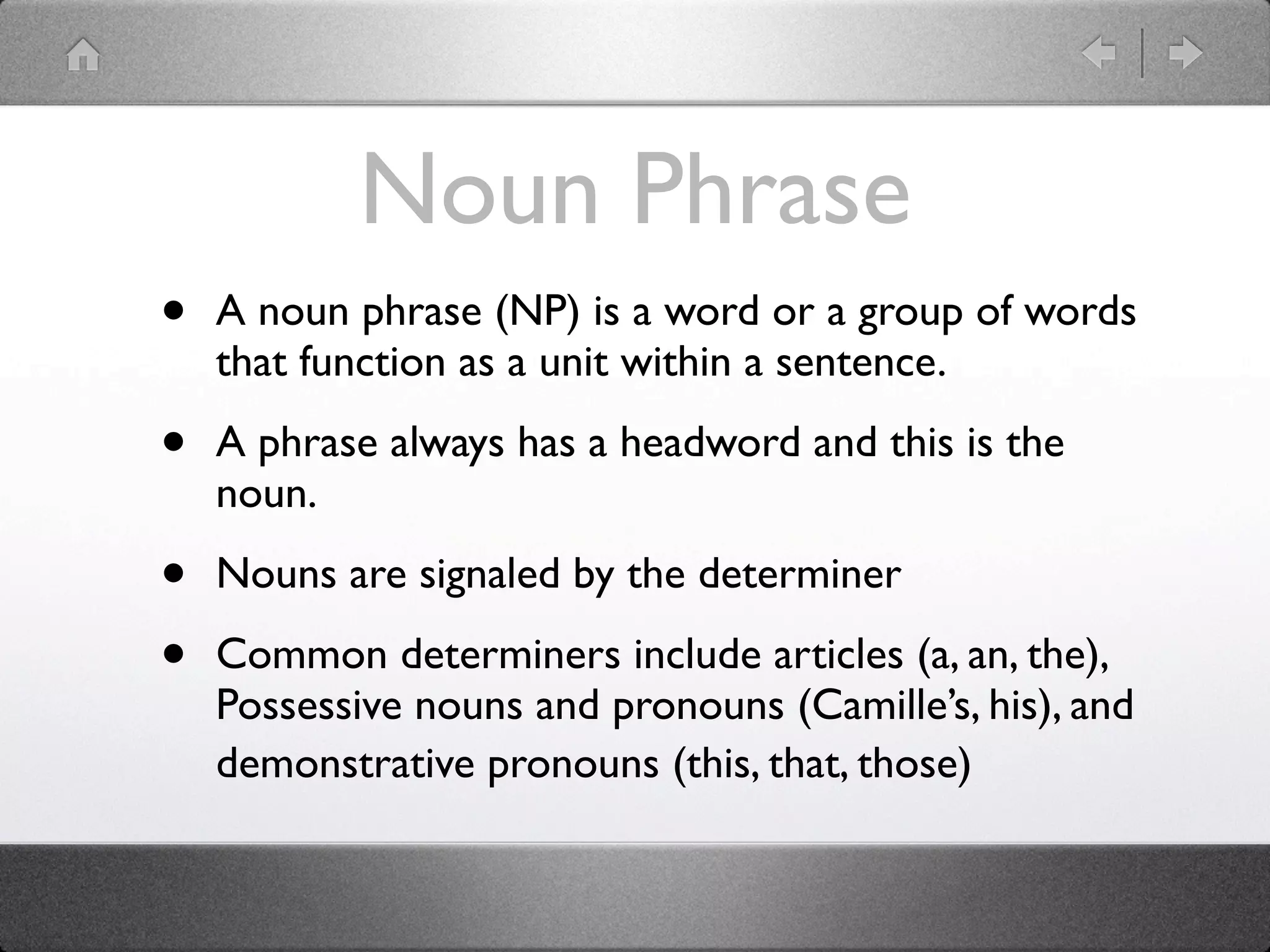 Noun Phrase
•   A noun phrase (NP) is a word or a group of words
    that function as a unit within a sentence.

•   A phrase always has a headword and this is the
    noun.

•   Nouns are signaled by the determiner

•   Common determiners include articles (a, an, the),
    Possessive nouns and pronouns (Camille’s, his), and
    demonstrative pronouns (this, that, those)
 