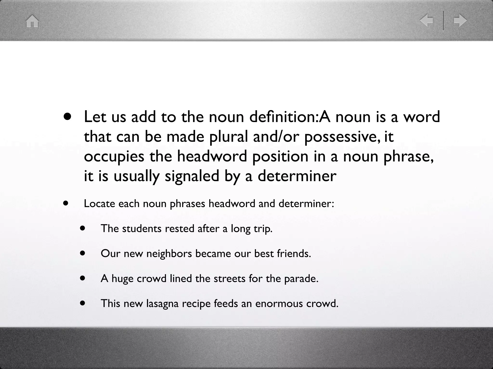 •   Let us add to the noun deﬁnition:A noun is a word
    that can be made plural and/or possessive, it
    occupies the headword position in a noun phrase,
    it is usually signaled by a determiner
•   Locate each noun phrases headword and determiner:

    •   The students rested after a long trip.

    •   Our new neighbors became our best friends.

    •   A huge crowd lined the streets for the parade.

    •   This new lasagna recipe feeds an enormous crowd.
 
