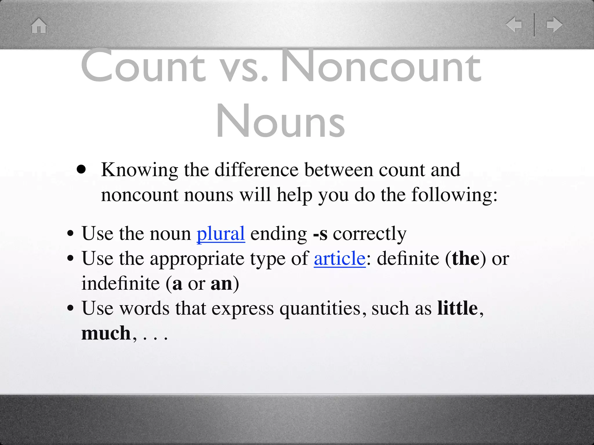 Count vs. Noncount
       Nouns
 •   Knowing the difference between count and
     noncount nouns will help you do the following:
• Use the noun plural ending -s correctly
• Use the appropriate type of article: deﬁnite (the) or
  indeﬁnite (a or an)
• Use words that express quantities, such as little,
  much, . . .
 