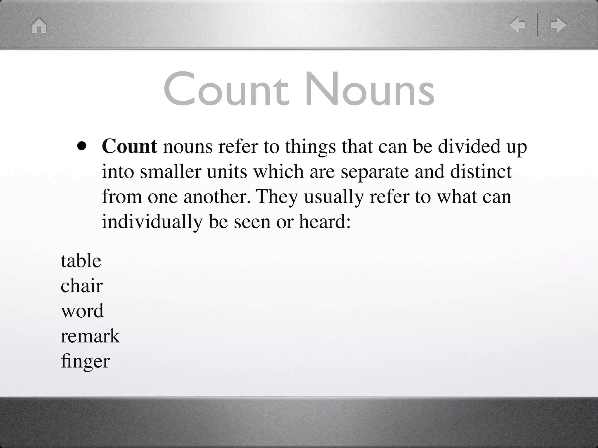 Count Nouns
 •   Count nouns refer to things that can be divided up
     into smaller units which are separate and distinct
     from one another. They usually refer to what can
     individually be seen or heard:
table
chair
word
remark
ﬁnger
 