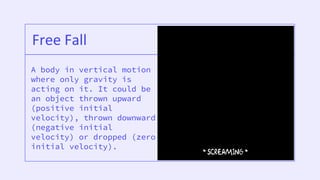 A body in vertical motion
where only gravity is
acting on it. It could be
an object thrown upward
(positive initial
velocity), thrown downward
(negative initial
velocity) or dropped (zero
initial velocity).
Free Fall
 