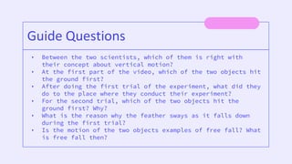 • Between the two scientists, which of them is right with
their concept about vertical motion?
• At the first part of the video, which of the two objects hit
the ground first?
• After doing the first trial of the experiment, what did they
do to the place where they conduct their experiment?
• For the second trial, which of the two objects hit the
ground first? Why?
• What is the reason why the feather sways as it falls down
during the first trial?
• Is the motion of the two objects examples of free fall? What
is free fall then?
Guide Questions
 