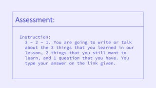 Instruction:
3 – 2 – 1. You are going to write or talk
about the 3 things that you learned in our
lesson, 2 things that you still want to
learn, and 1 question that you have. You
type your answer on the link given.
Assessment:
 
