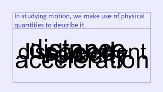 In studying motion, we make use of physical
quantities to describe it.
distance
displacement
speed
Velocity
acceleration
 