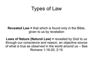 Types of Law Revealed Law =  that which is found only in the Bible, given to us by revelation Laws of Nature (Natural Law) =  revealed by God to us through our conscience and reason, an objective source of what is true as observed in the world around us – See Romans 1:19-20, 2:15 