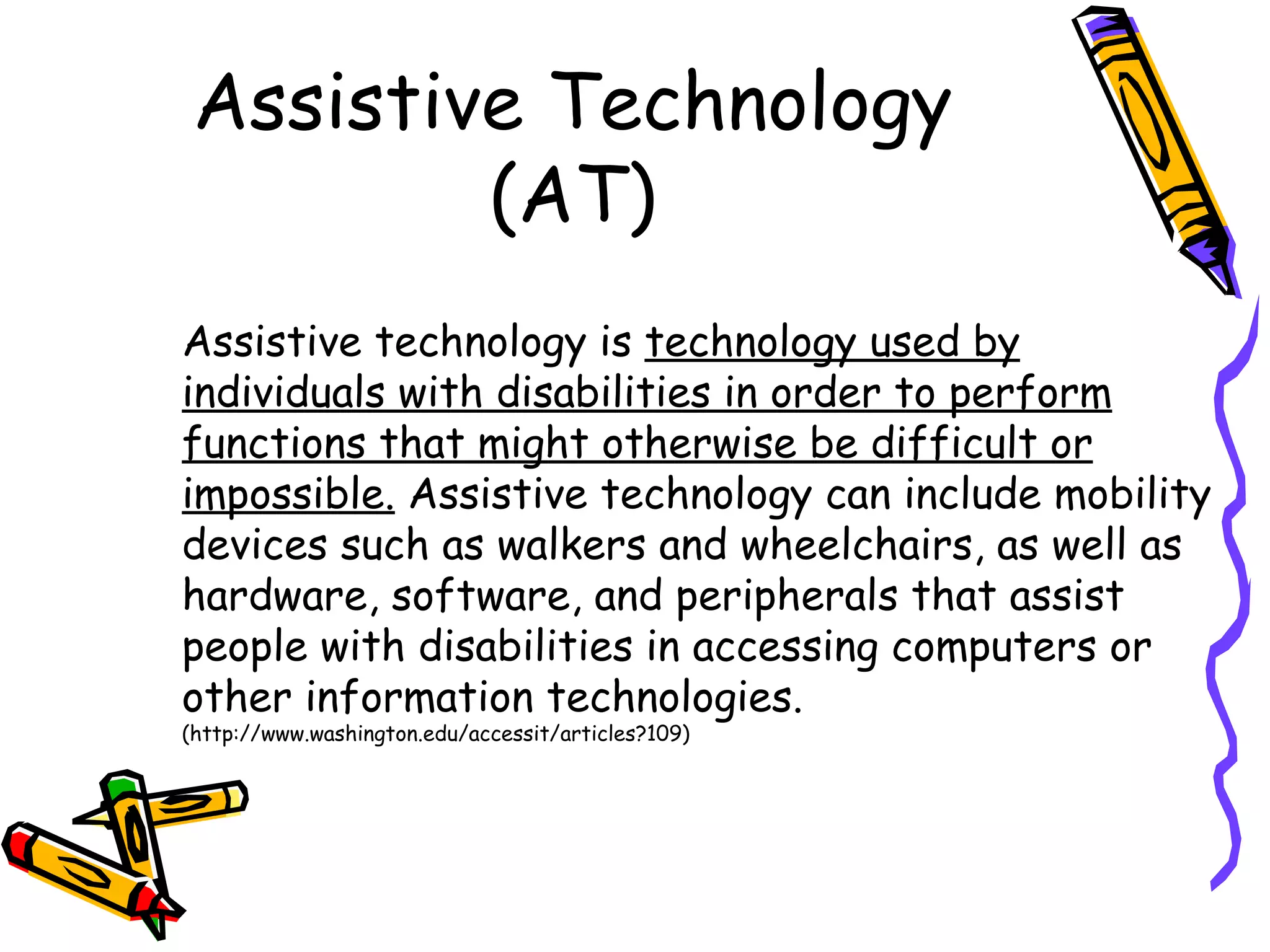 Assistive Technology
         (AT)
Assistive technology is technology used by
individuals with disabilities in order to perform
functions that might otherwise be difficult or
impossible. Assistive technology can include mobility
devices such as walkers and wheelchairs, as well as
hardware, software, and peripherals that assist
people with disabilities in accessing computers or
other information technologies.
(http://www.washington.edu/accessit/articles?109)
 