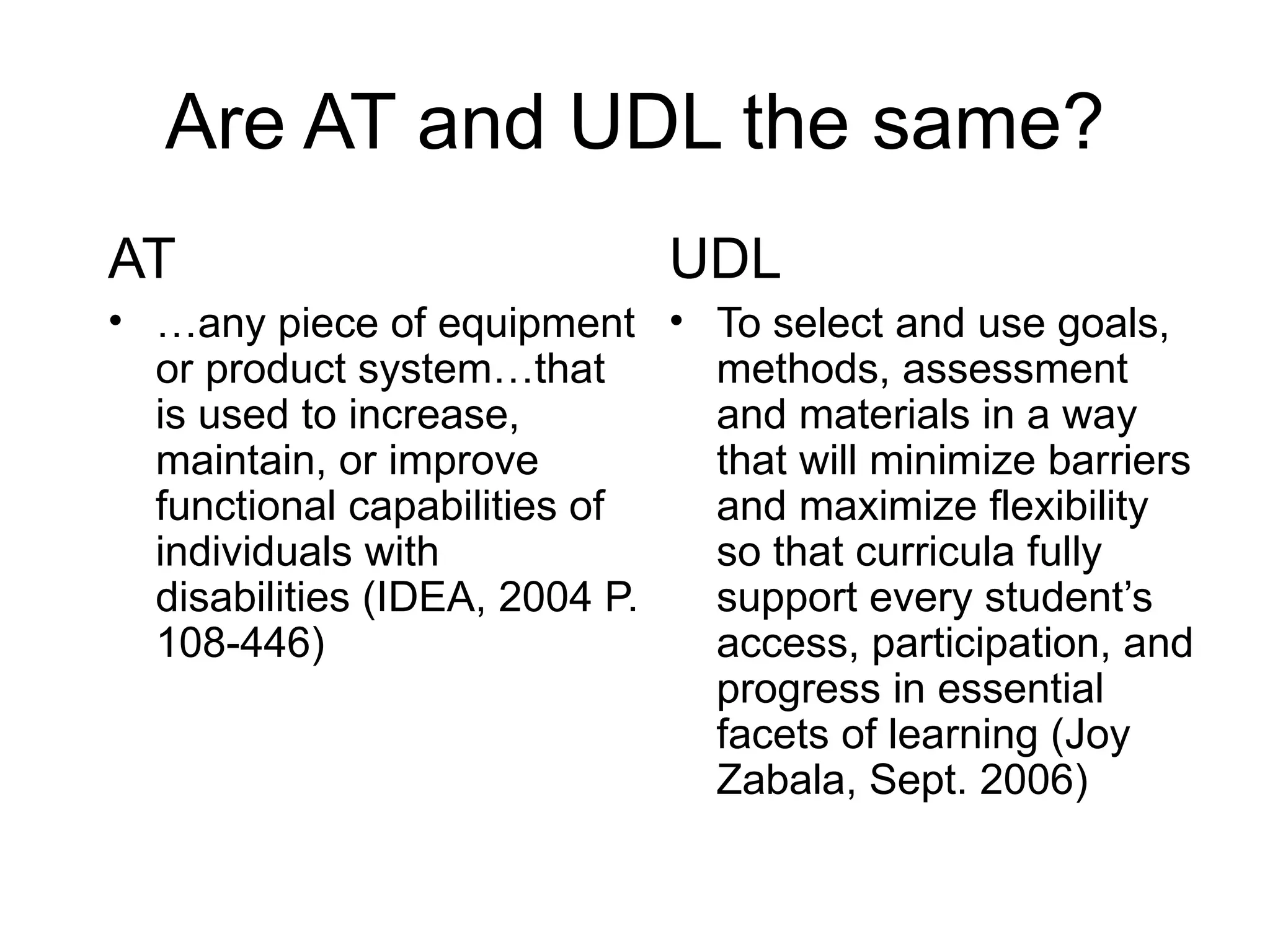Are AT and UDL the same?
AT                           UDL
• …any piece of equipment • To select and use goals,
  or product system…that      methods, assessment
  is used to increase,        and materials in a way
  maintain, or improve        that will minimize barriers
  functional capabilities of  and maximize flexibility
  individuals with            so that curricula fully
  disabilities (IDEA, 2004 P. support every student’s
  108-446)                    access, participation, and
                              progress in essential
                              facets of learning (Joy
                              Zabala, Sept. 2006)
 