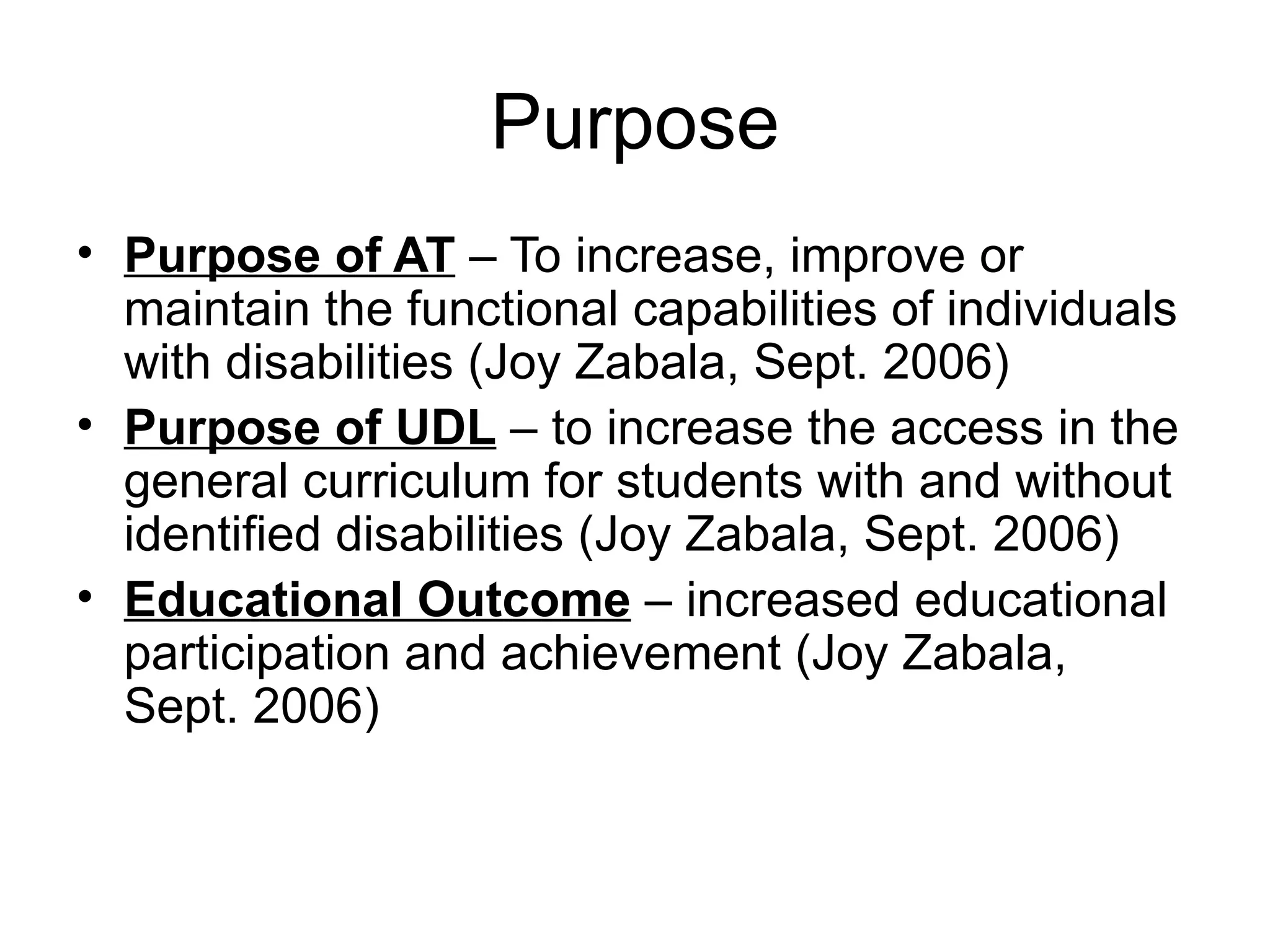 Purpose
• Purpose of AT – To increase, improve or
  maintain the functional capabilities of individuals
  with disabilities (Joy Zabala, Sept. 2006)
• Purpose of UDL – to increase the access in the
  general curriculum for students with and without
  identified disabilities (Joy Zabala, Sept. 2006)
• Educational Outcome – increased educational
  participation and achievement (Joy Zabala,
  Sept. 2006)
 