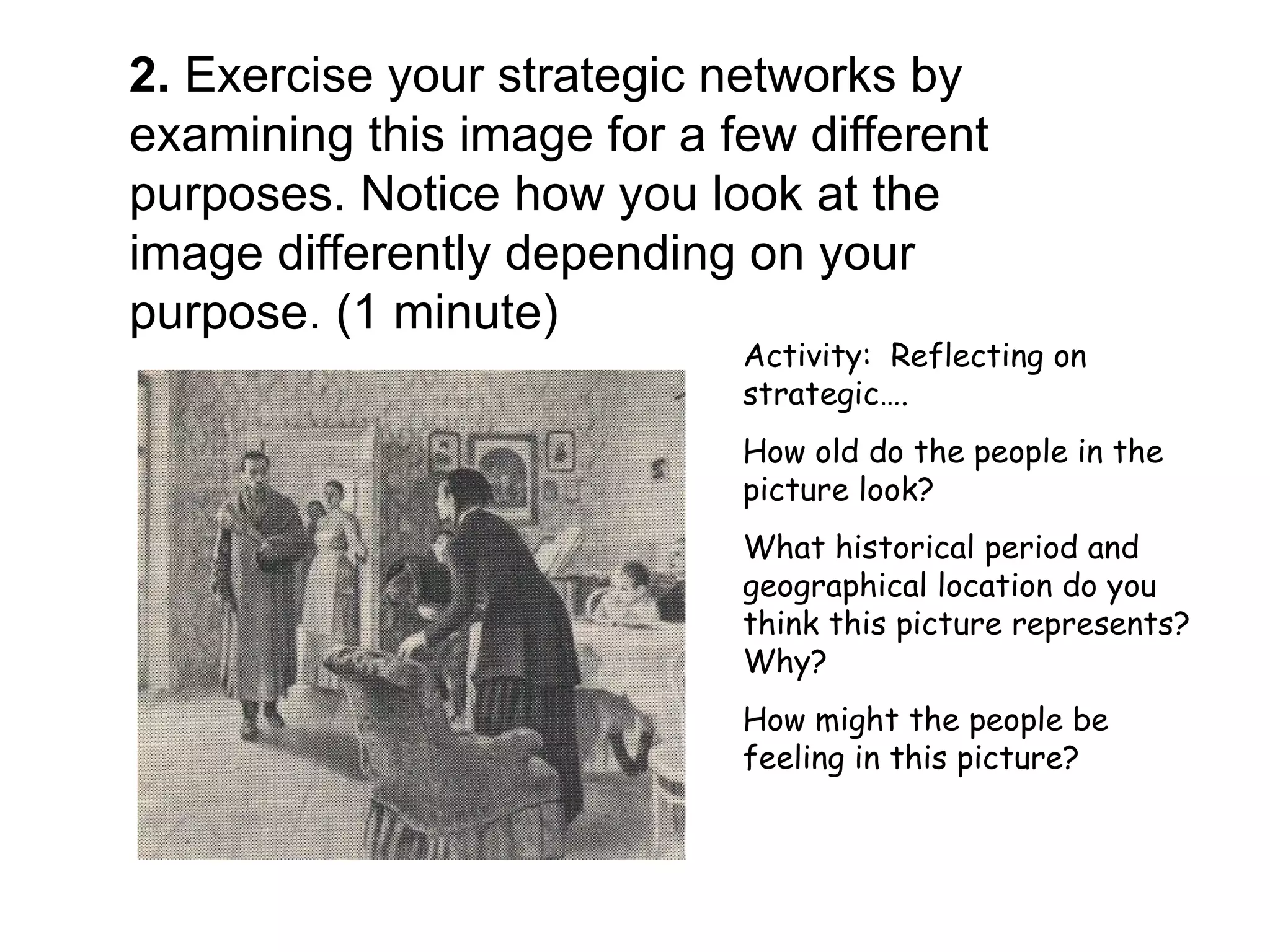 2. Exercise your strategic networks by
examining this image for a few different
purposes. Notice how you look at the
image differently depending on your
purpose. (1 minute)
                            Activity: Reflecting on
                            strategic….
                            How old do the people in the
                            picture look?
                            What historical period and
                            geographical location do you
                            think this picture represents?
                            Why?
                            How might the people be
                            feeling in this picture?
 