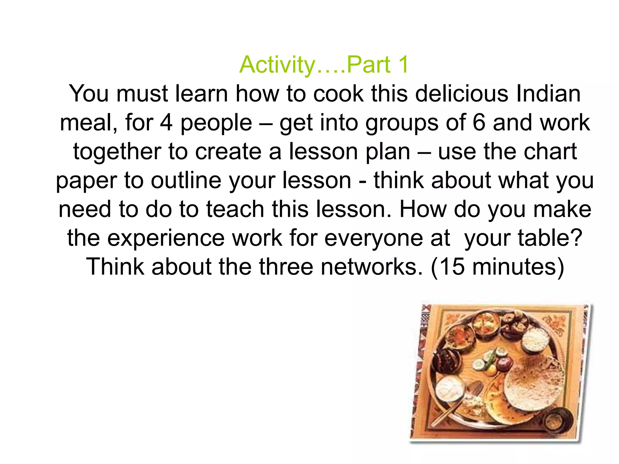 Activity….Part 1
 You must learn how to cook this delicious Indian
meal, for 4 people – get into groups of 6 and work
  together to create a lesson plan – use the chart
paper to outline your lesson - think about what you
need to do to teach this lesson. How do you make
 the experience work for everyone at your table?
   Think about the three networks. (15 minutes)
 