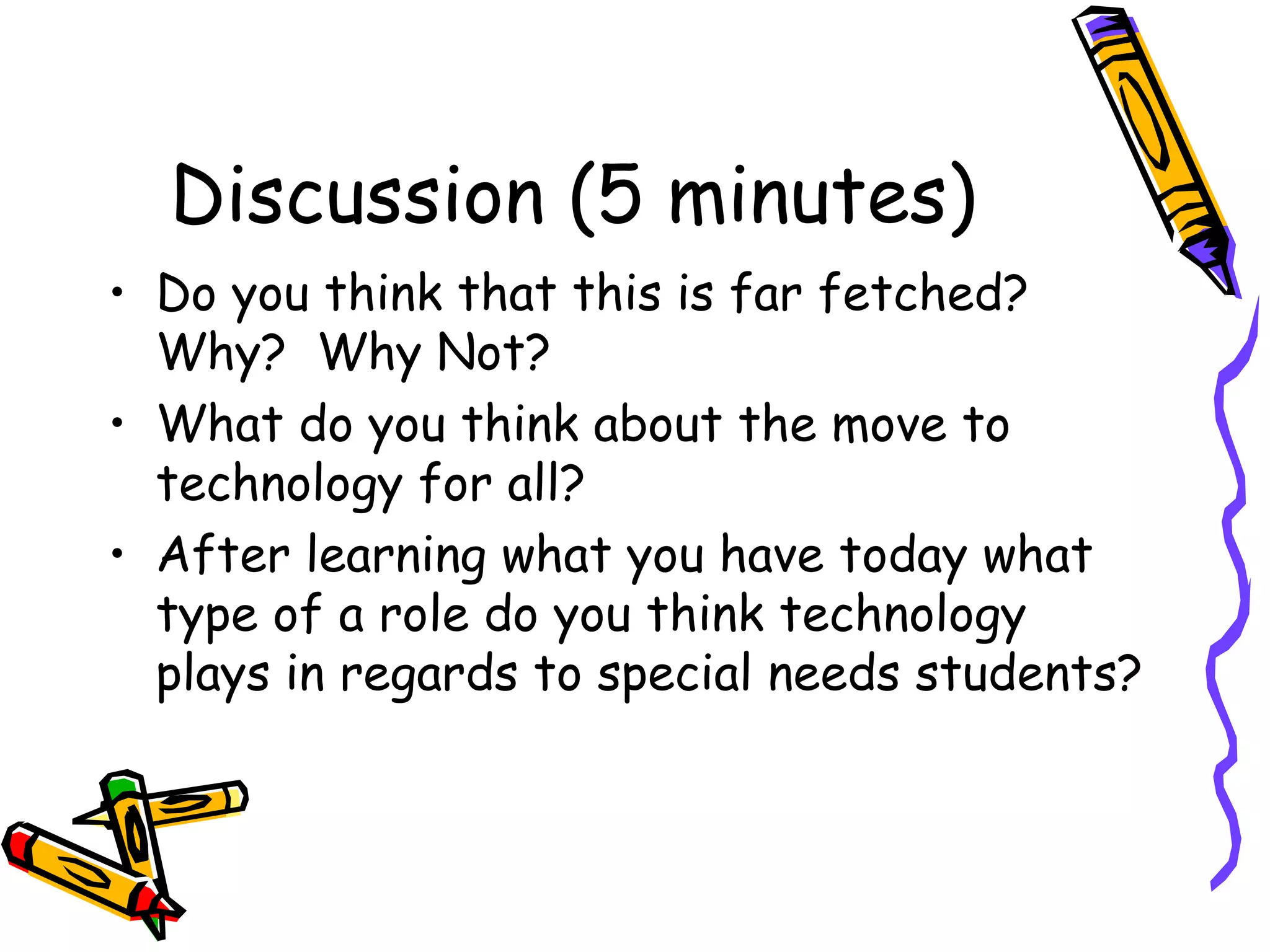 Discussion (5 minutes)
• Do you think that this is far fetched?
  Why? Why Not?
• What do you think about the move to
  technology for all?
• After learning what you have today what
  type of a role do you think technology
  plays in regards to special needs students?
 