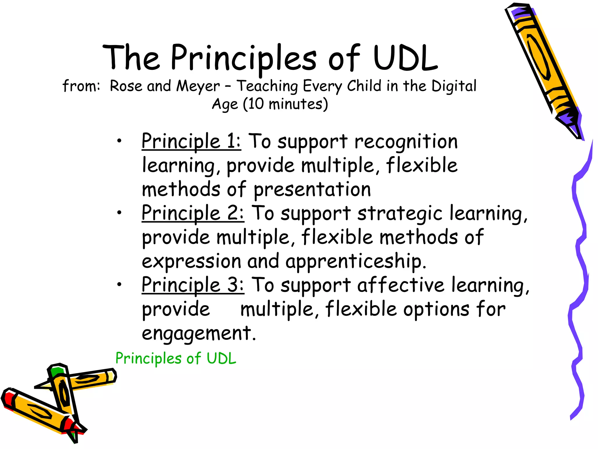 The Principles of UDL
from: Rose and Meyer – Teaching Every Child in the Digital
                   Age (10 minutes)

       • Principle 1: To support recognition
         learning, provide multiple, flexible
         methods of presentation
       • Principle 2: To support strategic learning,
         provide multiple, flexible methods of
         expression and apprenticeship.
       • Principle 3: To support affective learning,
         provide     multiple, flexible options for
         engagement.
       Principles of UDL
 