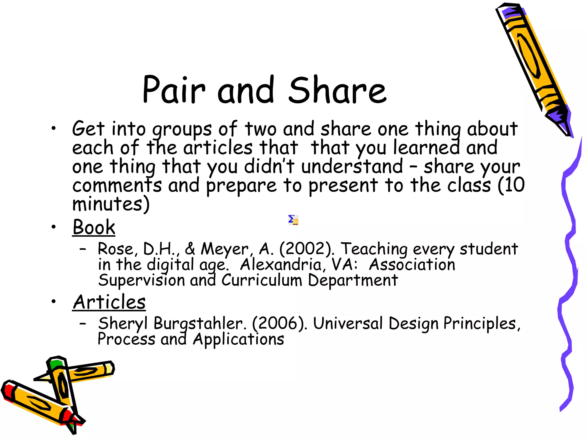 Pair and Share
• Get into groups of two and share one thing about
  each of the articles that that you learned and
  one thing that you didn’t understand – share your
  comments and prepare to present to the class (10
  minutes)
• Book
   – Rose, D.H., & Meyer, A. (2002). Teaching every student
     in the digital age. Alexandria, VA: Association
     Supervision and Curriculum Department
• Articles
   – Sheryl Burgstahler. (2006). Universal Design Principles,
     Process and Applications
 