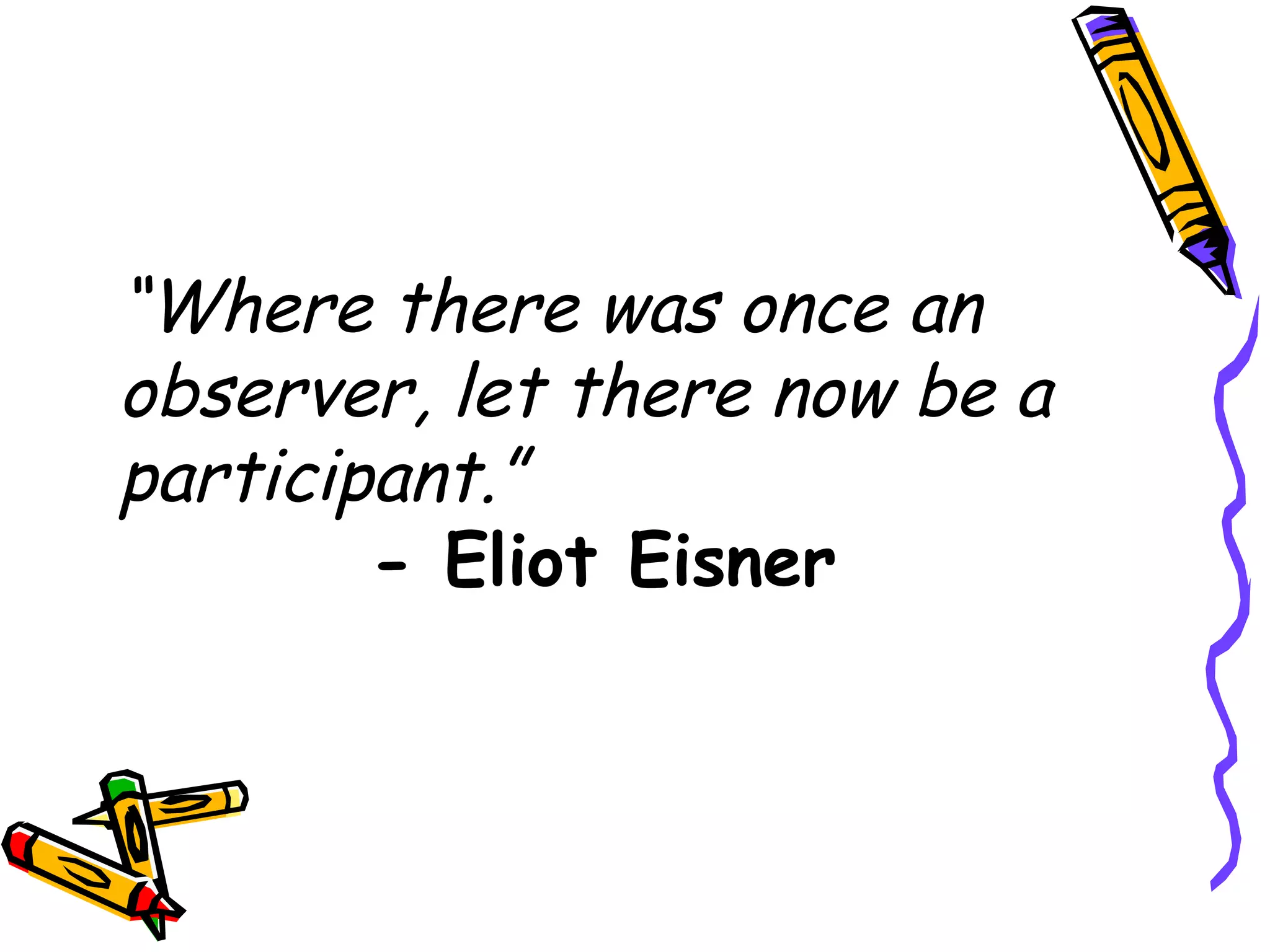 “Where there was once an
observer, let there now be a
participant.”
        - Eliot Eisner
 