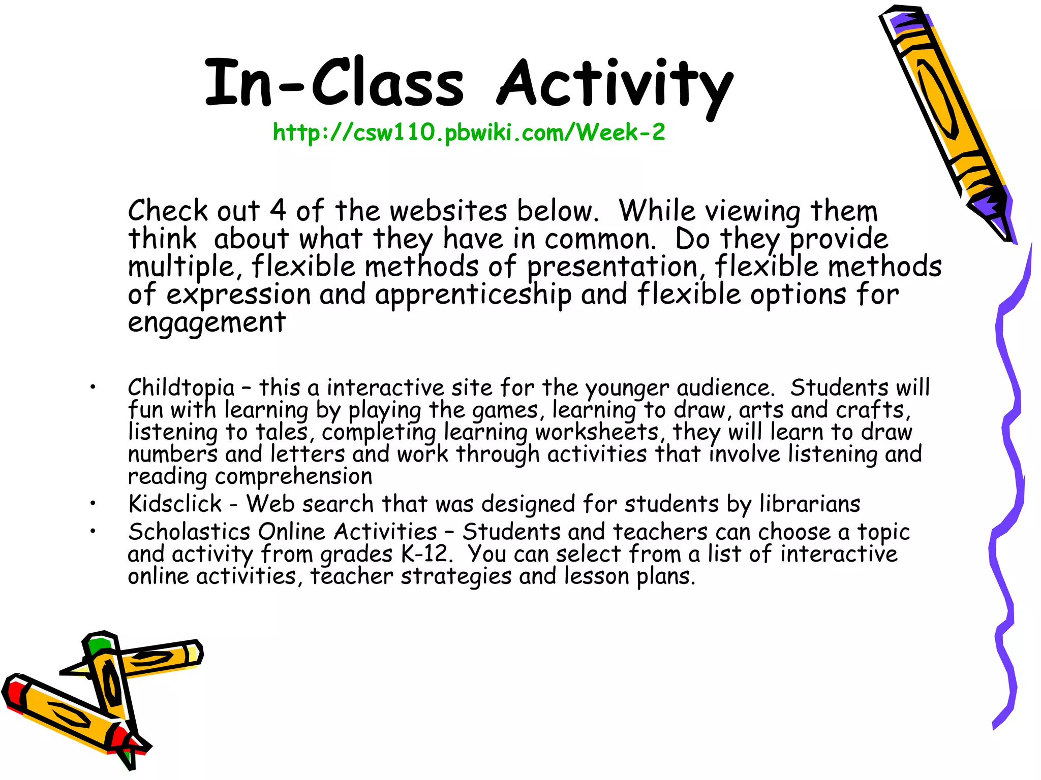 In-Class Activity
                 http://csw110.pbwiki.com/Week-2


    Check out 4 of the websites below.  While viewing them
    think about what they have in common.  Do they provide
    multiple, flexible methods of presentation, flexible methods
    of expression and apprenticeship and flexible options for
    engagement

•   Childtopia – this a interactive site for the younger audience.  Students will
    fun with learning by playing the games, learning to draw, arts and crafts,
    listening to tales, completing learning worksheets, they will learn to draw
    numbers and letters and work through activities that involve listening and
    reading comprehension
•   Kidsclick - Web search that was designed for students by librarians
•   Scholastics Online Activities – Students and teachers can choose a topic
    and activity from grades K-12.  You can select from a list of interactive
    online activities, teacher strategies and lesson plans. 
 