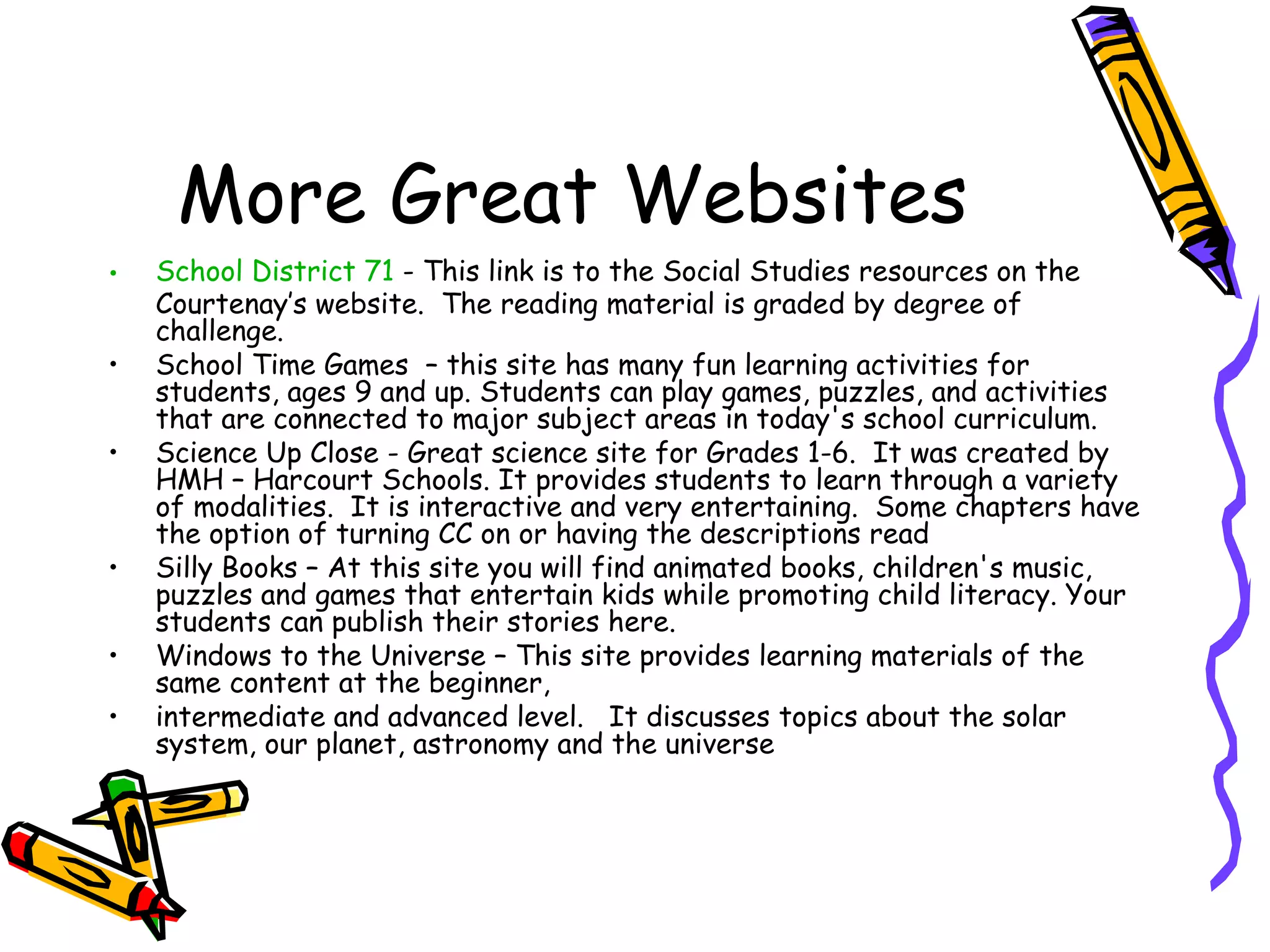 More Great Websites
•   School District 71 - This link is to the Social Studies resources on the
    Courtenay’s website.  The reading material is graded by degree of
    challenge.
•   School Time Games  – this site has many fun learning activities for
    students, ages 9 and up. Students can play games, puzzles, and activities
    that are connected to major subject areas in today's school curriculum.
•   Science Up Close - Great science site for Grades 1-6.  It was created by
    HMH – Harcourt Schools. It provides students to learn through a variety
    of modalities.  It is interactive and very entertaining.  Some chapters have
    the option of turning CC on or having the descriptions read
•   Silly Books – At this site you will find animated books, children's music,
    puzzles and games that entertain kids while promoting child literacy. Your
    students can publish their stories here.
•   Windows to the Universe – This site provides learning materials of the
    same content at the beginner,
•   intermediate and advanced level.   It discusses topics about the solar
    system, our planet, astronomy and the universe
 