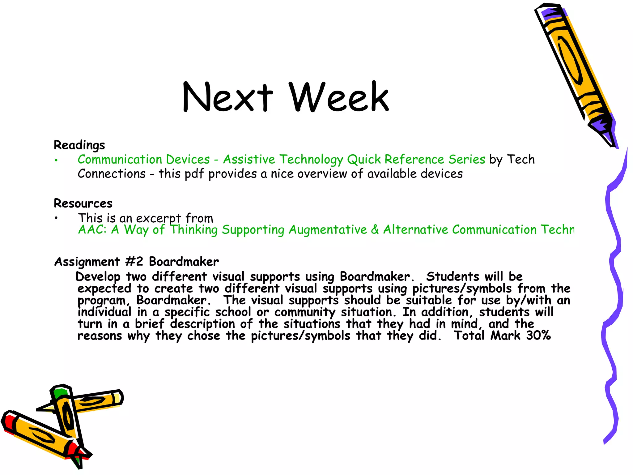 Next Week
Readings
•  Communication Devices - Assistive Technology Quick Reference Series by Tech
   Connections - this pdf provides a nice overview of available devices

Resources
•  This is an excerpt from
   AAC: A Way of Thinking Supporting Augmentative & Alternative Communication Technologies in t

Assignment #2 Boardmaker 
   Develop two different visual supports using Boardmaker. Students will be
    expected to create two different visual supports using pictures/symbols from the
    program, Boardmaker.  The visual supports should be suitable for use by/with an
    individual in a specific school or community situation. In addition, students will
    turn in a brief description of the situations that they had in mind, and the
    reasons why they chose the pictures/symbols that they did.  Total Mark 30%
 
