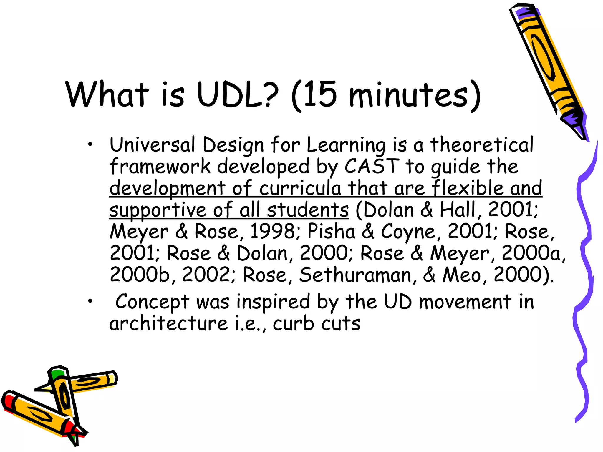 What is UDL? (15 minutes)
 • Universal Design for Learning is a theoretical
   framework developed by CAST to guide the
   development of curricula that are flexible and
   supportive of all students (Dolan & Hall, 2001;
   Meyer & Rose, 1998; Pisha & Coyne, 2001; Rose,
   2001; Rose & Dolan, 2000; Rose & Meyer, 2000a,
   2000b, 2002; Rose, Sethuraman, & Meo, 2000).
 • Concept was inspired by the UD movement in
   architecture i.e., curb cuts
 
