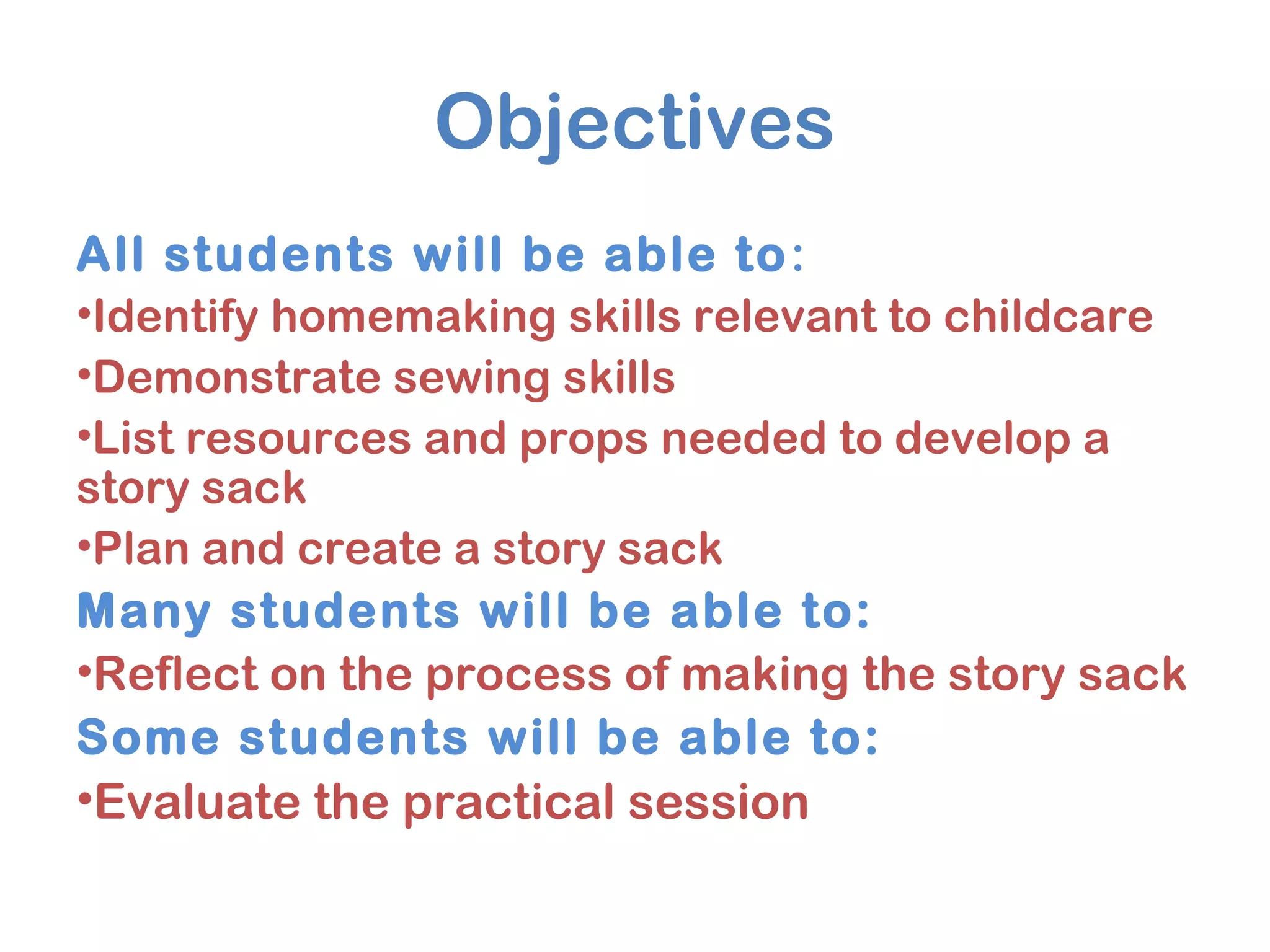 Objectives
All students will be able to:
•Identify homemaking skills relevant to childcare
•Demonstrate sewing skills
•List resources and props needed to develop a
story sack
•Plan and create a story sack
Many students will be able to:
•Reflect on the process of making the story sack
Some students will be able to:
•Evaluate the practical session
 