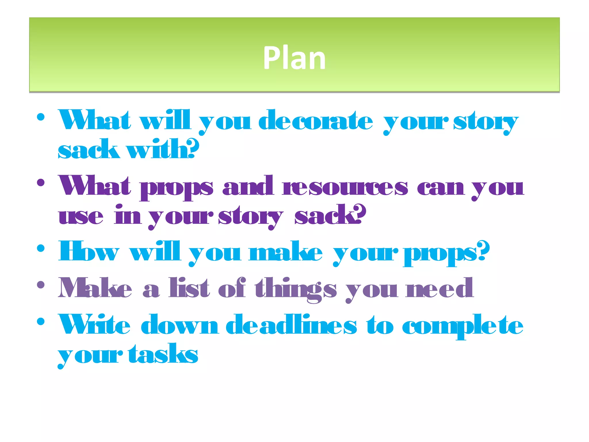 PlanPlan
• What will you decorate yourstory
sack with?
• What props and resources can you
use in yourstory sack?
• How will you make yourprops?
• Make a list of things you need
• Write down deadlines to complete
yourtasks
 