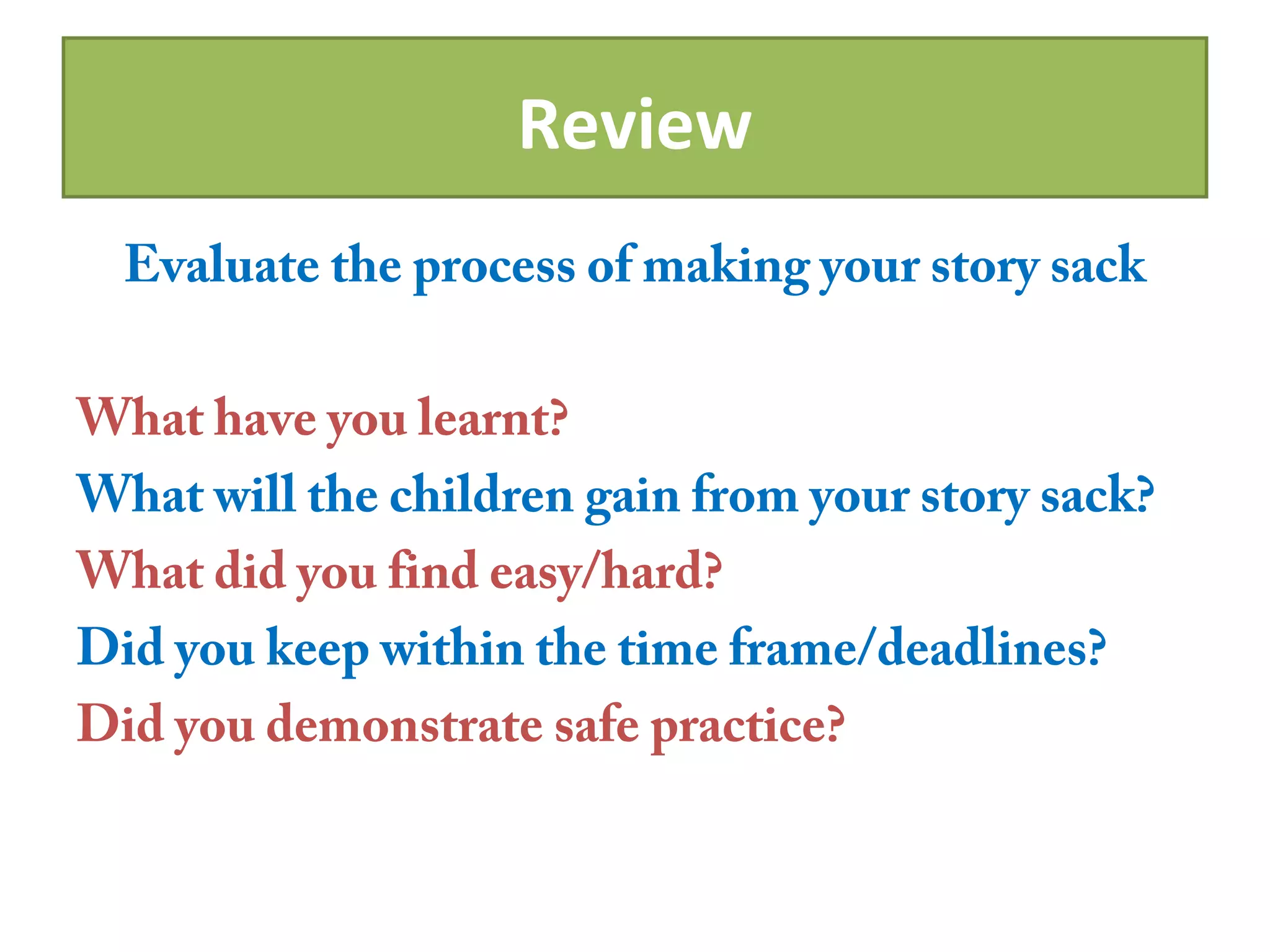 Review
Evaluate the process of making your story sack
What have you learnt?
What will the children gain from your story sack?
What did you find easy/hard?
Did you keep within the time frame/deadlines?
Did you demonstrate safe practice?
 