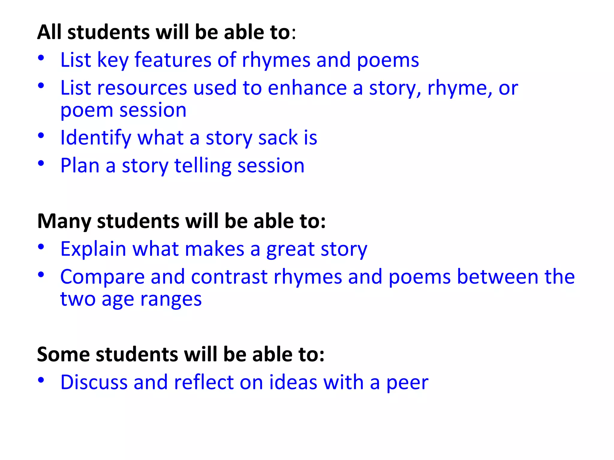 All students will be able to:
• List key features of rhymes and poems
• List resources used to enhance a story, rhyme, or
poem session
• Identify what a story sack is
• Plan a story telling session
Many students will be able to:
• Explain what makes a great story
• Compare and contrast rhymes and poems between the
two age ranges
Some students will be able to:
• Discuss and reflect on ideas with a peer
 