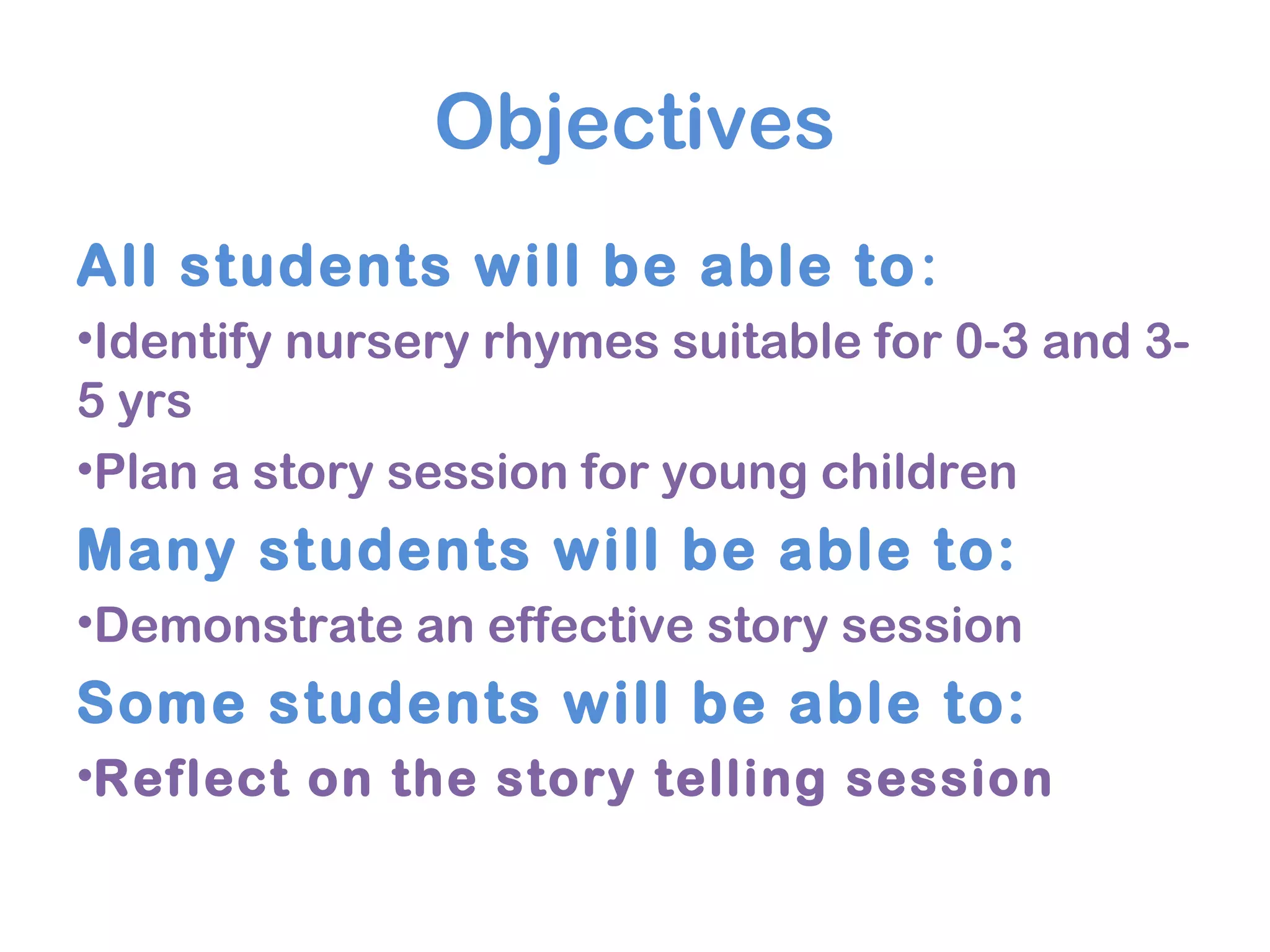 Objectives
All students will be able to:
•Identify nursery rhymes suitable for 0-3 and 3-
5 yrs
•Plan a story session for young children
Many students will be able to:
•Demonstrate an effective story session
Some students will be able to:
•Reflect on the story telling session
 