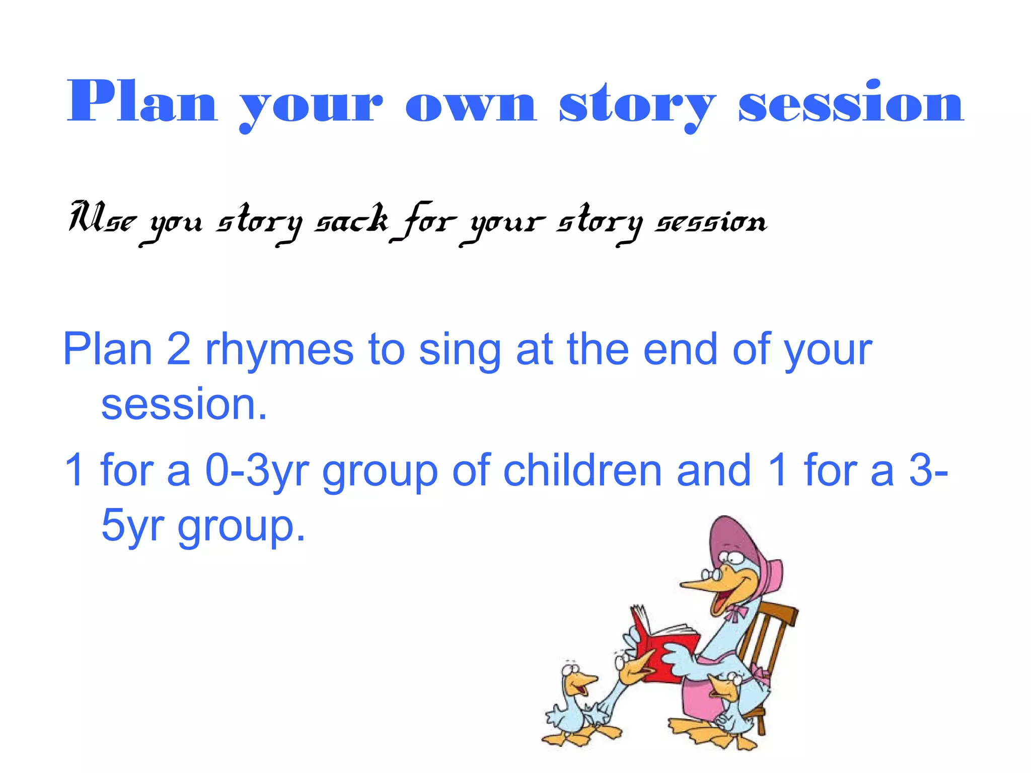 Plan your own story session
Use you story sack for your story session
Plan 2 rhymes to sing at the end of your
session.
1 for a 0-3yr group of children and 1 for a 3-
5yr group.
 
