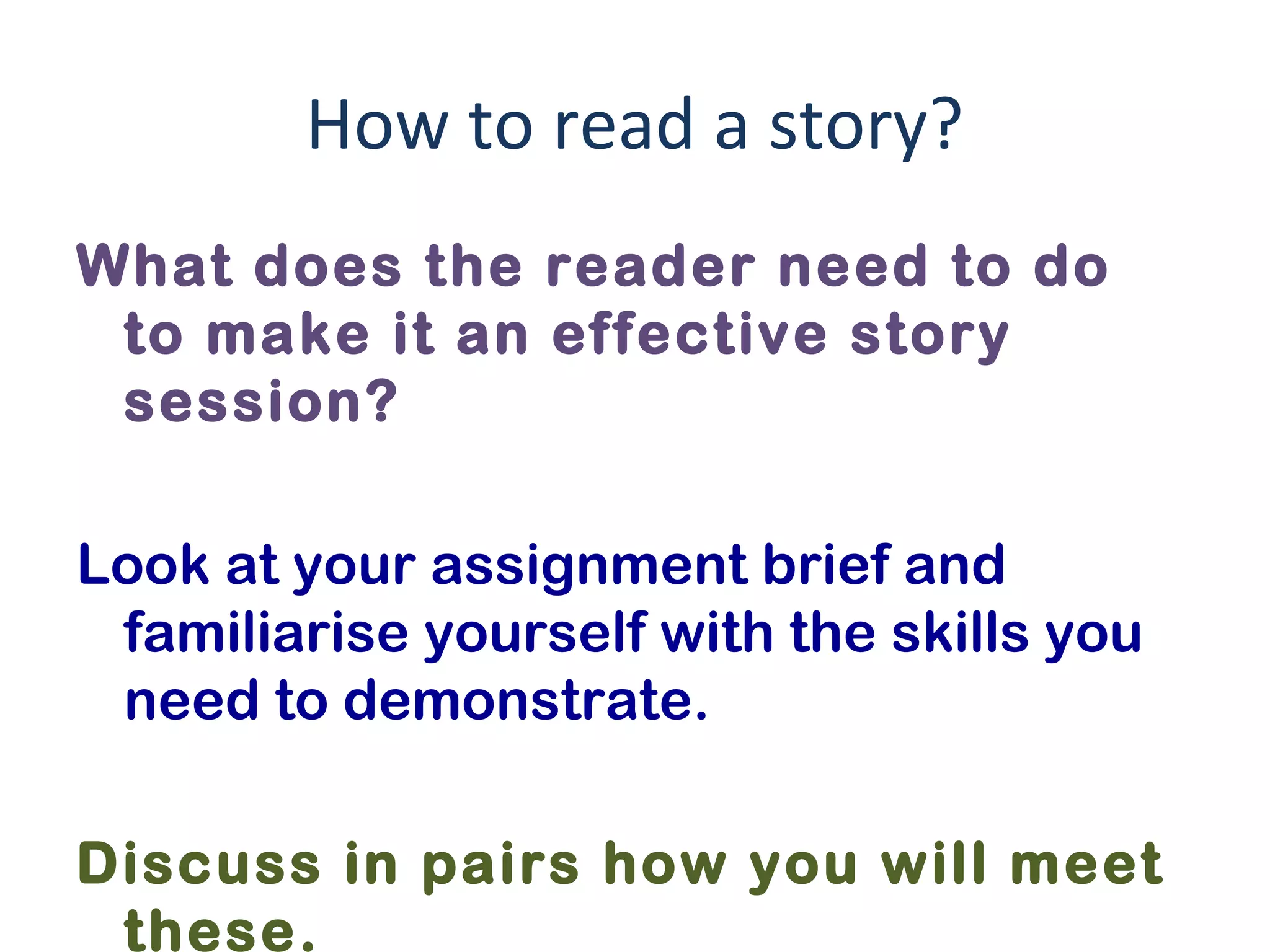 How to read a story?
What does the reader need to do
to make it an effective story
session?
Look at your assignment brief and
familiarise yourself with the skills you
need to demonstrate.
Discuss in pairs how you will meet
these.
 