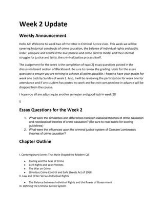 Week 2 Update
Weekly Announcement
Hello All! Welcome to week two of the Intro to Criminal Justice class. This week we will be
covering historical constructs of crime causation, the balance of individual rights and public
order, compare and contrast the due process and crime control model and their eternal
struggle for justice and lastly, the criminal justice process itself.

The assignment for the week is the completion of two (2) essay questions posted in the
discussion board section of Blackboard. Be sure to review the grading rubric for the essay
question to ensure you are striving to achieve all points possible. I hope to have your grades for
week one back by Sunday of week 2. Also, I will be reviewing the participation for week one for
attendance and if any student has posted no work and has not contacted me in advance will be
dropped from the course.

I hope you all are adjusting to another semester and good luck in week 2!!

S

Essay Questions for the Week 2
    1. What were the similarities and differences between classical theories of crime causation
       and neoclassical theories of crime causation? (Be sure to read rubric for scoring
       guidelines)
    2. What were the influences upon the criminal justice system of Caesare Lombroso's
       theories of crime causation?

Chapter Outline

I. Contemporary Events That Have Shaped the Modern CJS

         Rioting and the Fear of Crime
         Civil Rights and War Protests
         The War on Crime
         Omnibus Crime Control and Safe Streets Act of 1968
II. Law and Order Versus Individual Rights

          The Balance between Individual Rights and the Power of Government
III. Defining the Criminal Justice System
 
