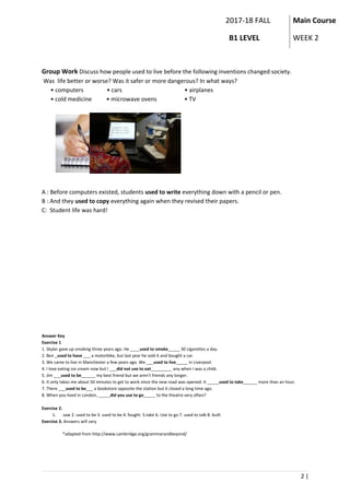 2017-18 FALL
B1 LEVEL
Main Course
WEEK 2
Group Work Discuss how people used to live before the following inventions changed society.
Was life better or worse? Was it safer or more dangerous? In what ways?
• computers • cars • airplanes
• cold medicine • microwave ovens • TV
A : Before computers existed, students used to write everything down with a pencil or pen.
B : And they used to copy everything again when they revised their papers.
C: Student life was hard!
Answer Key
Exercise 1
1. Skyler gave up smoking three years ago. He ____used to smoke_____ 30 cigarettes a day.
2. Ben _used to have ___ a motorbike, but last year he sold it and bought a car.
3. We came to live in Manchester a few years ago. We ___used to live_____ in Liverpool.
4. I love eating ice cream now but I ___did not use to eat_________ any when I was a child.
5. Jim ___used to be______ my best friend but we aren’t friends any longer.
6. It only takes me about 50 minutes to get to work since the new road was opened. It _____used to take______ more than an hour.
7. There ___used to be___ a bookstore opposite the station but it closed a long time ago.
8. When you lived in London, _____did you use to go_____ to the theatre very often?
Exercise 2.
1. saw 2. used to be 3. used to be 4. fought. 5.take 6. Use to go 7. used to talk 8. built
Exercise 3. Answers will vary
*adapted from http://www.cambridge.org/grammarandbeyond/
2 |
 