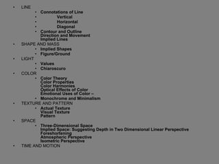 LINE Connotations of Line Vertical Horizontal Diagonal Contour and Outline Direction and Movement Implied Lines SHAPE AND MASS  Implied Shapes Figure/Ground LIGHT  Values Chiaroscuro COLOR  Color Theory Color Properties Color Harmonies Optical Effects of Color Emotional Uses of Color – Monochrome and Minimalism TEXTURE AND PATTERN  Actual Texture Visual Texture Pattern SPACE  Three-Dimensional Space Implied Space: Suggesting Depth in Two Dimensional Linear Perspective Foreshortening Atmospheric Perspective Isometric Perspective TIME AND MOTION 