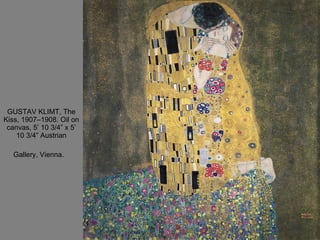 GUSTAV KLIMT, The Kiss, 1907–1908. Oil on canvas, 5’ 10 3/4” x 5’ 10 3/4” Austrian Gallery, Vienna.   