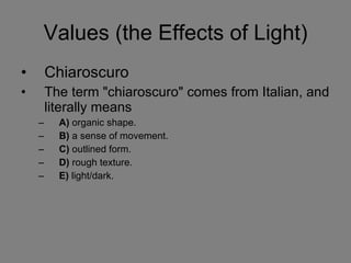Values (the Effects of Light) Chiaroscuro The term "chiaroscuro" comes from Italian, and literally means  A)  organic shape.  B)  a sense of movement.  C)  outlined form.  D)  rough texture.  E)  light/dark. 