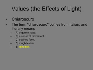 Values (the Effects of Light) Chiaroscuro The term "chiaroscuro" comes from Italian, and literally means  A)  organic shape.  B)  a sense of movement.  C)  outlined form.  D)  rough texture.  E)   light/dark. 