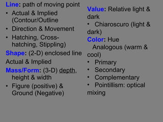 Line :  path of moving point Actual & Implied (Contour/Outline Direction & Movement Hatching, Cross-hatching, Stippling) Shape :  (2-D) enclosed line Actual & Implied  Mass/Form :  (3-D)  depth , height & width Figure (positive) & Ground (Negative) Value :  Relative light & dark Chiaroscuro (light & dark) Color :  Hue Analogous (warm & cool) Primary Secondary Complementary Pointillism: optical mixing 