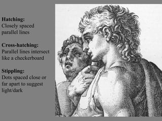 Hatching: Closely spaced parallel lines Cross-hatching: Parallel lines intersect like a checkerboard Stippling:  Dots spaced close or far apart to suggest light/dark 