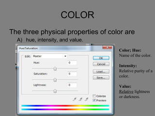 COLOR The three physical properties of color are  hue, intensity, and value.  primary, secondary, and intermediate.  warm, cool, and neutral.  tint, tone, and shade.  None of the answers are correct. Color; Hue: Name of the color. Intensity: Relative purity of a color. Value: Relative  lightness or darkness. 