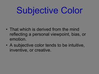 Subjective Color That which is derived from the mind reflecting a personal viewpoint, bias, or emotion.  A subjective color tends to be intuitive, inventive, or creative. 