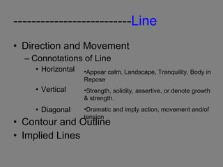 -------------------------- Line Direction and Movement Connotations of Line Horizontal Vertical Diagonal Contour and Outline Implied Lines Appear calm,   Landscape, Tranquility, Body in Repose Strength, solidity, assertive, or denote growth & strength. Dramatic and imply action, movement and/of tension 